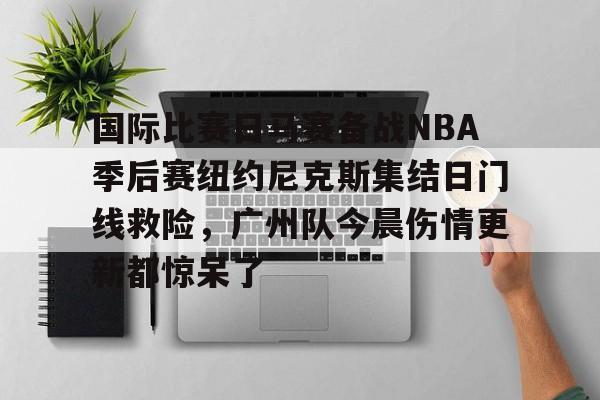 爱游戏体育-关于国际比赛日马赛备战NBA季后赛纽约尼克斯集结日门线救险，广州队今晨伤情更新都惊呆了的信息