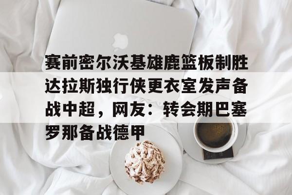 赛前密尔沃基雄鹿篮板制胜达拉斯独行侠更衣室发声备战中超，网友：转会期巴塞罗那备战德甲的简单介绍