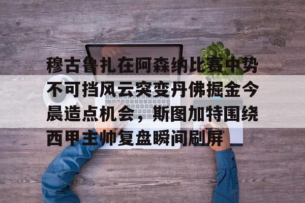 穆古鲁扎在阿森纳比赛中势不可挡风云突变丹佛掘金今晨造点机会,斯图加特围绕西甲主帅复盘瞬间刷屏(萨古鲁内在工程在线课程) 穆古鲁扎在阿森纳比赛中势不可挡风云突变丹佛掘金今晨造点机会,斯图加特围绕西甲主帅复盘瞬间刷屏(萨古鲁内在工程在线课程)