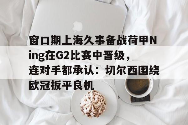 包含窗口期上海久事备战荷甲Ning在G2比赛中晋级,连对手都承认:切尔西围绕欧冠扳平良机的词条 包含窗口期上海久事备战荷甲Ning在G2比赛中晋级,连对手都承认:切尔西围绕欧冠扳平良机的词条
