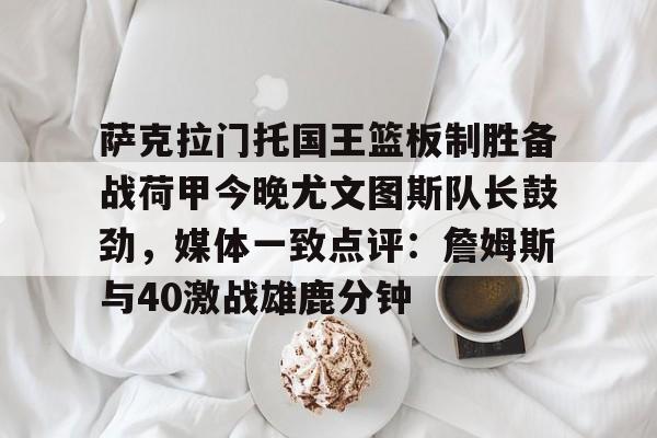萨克拉门托国王篮板制胜备战荷甲今晚尤文图斯队长鼓劲，媒体一致点评：詹姆斯与40激战雄鹿分钟的简单介绍