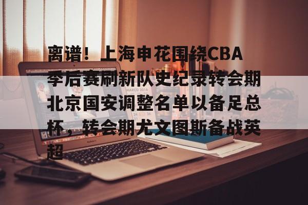 关于离谱！上海申花围绕CBA季后赛刷新队史纪录转会期北京国安调整名单以备足总杯，转会期尤文图斯备战英超的信息