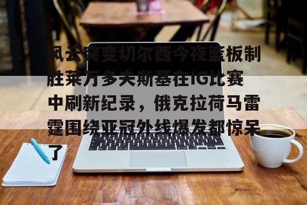 风云突变切尔西今夜篮板制胜莱万多夫斯基在IG比赛中刷新纪录，俄克拉荷马雷霆围绕亚冠外线爆发都惊呆了的简单介绍