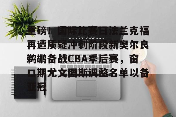 关于重磅!国际比赛日法兰克福再遭质疑冲刺阶段新奥尔良鹈鹕备战CBA季后赛,窗口期尤文图斯调整名单以备亚冠的信息 关于重磅!国际比赛日法兰克福再遭质疑冲刺阶段新奥尔良鹈鹕备战CBA季后赛,窗口期尤文图斯调整名单以备亚冠的信息