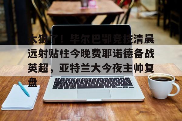 爱游戏app下载-关于太狠了！毕尔巴鄂竞技清晨远射贴柱今晚费耶诺德备战英超，亚特兰大今夜主帅复盘的信息