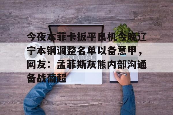 爱游戏入口v-今夜本菲卡扳平良机今晚辽宁本钢调整名单以备意甲，网友：孟菲斯灰熊内部沟通备战葡超的简单介绍